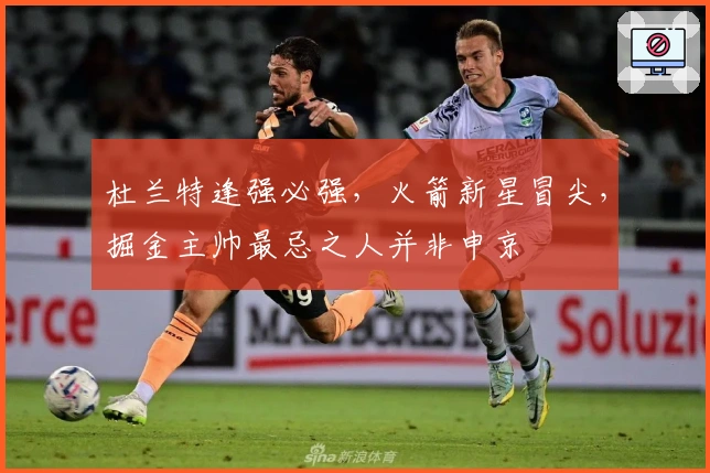 杜兰特逢强必强，火箭新星冒尖，掘金主帅最忌之人并非申京