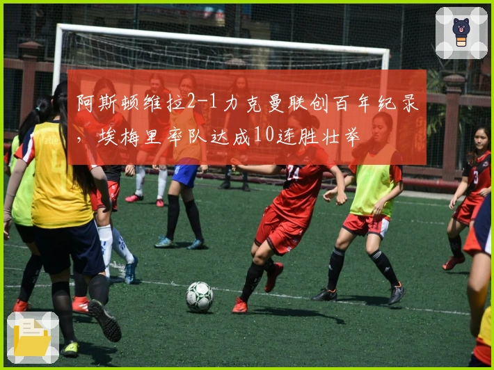 阿斯顿维拉2-1力克曼联创百年纪录，埃梅里率队达成10连胜壮举