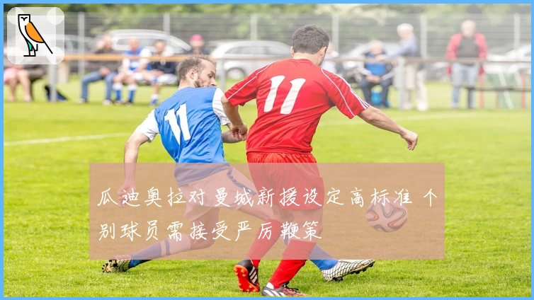 瓜迪奥拉对曼城新援设定高标准 个别球员需接受严厉鞭策