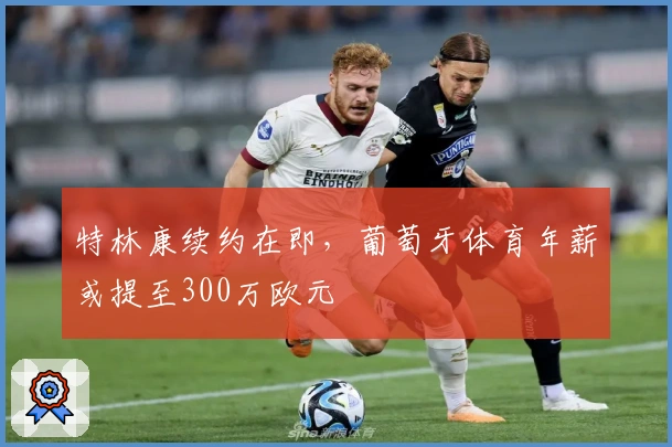 特林康续约在即，葡萄牙体育年薪或提至300万欧元