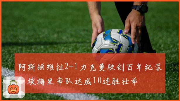 阿斯顿维拉2-1力克曼联创百年纪录，埃梅里率队达成10连胜壮举