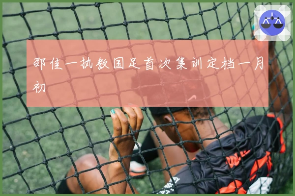 邵佳一执教国足首次集训定档一月初