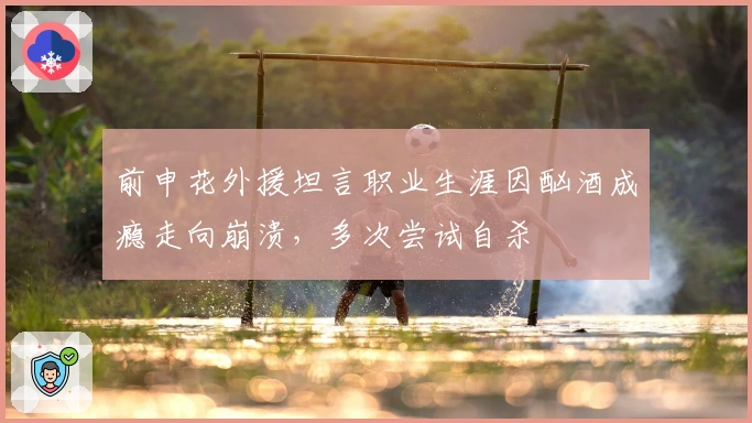 前申花外援坦言职业生涯因酗酒成瘾走向崩溃，多次尝试自杀
