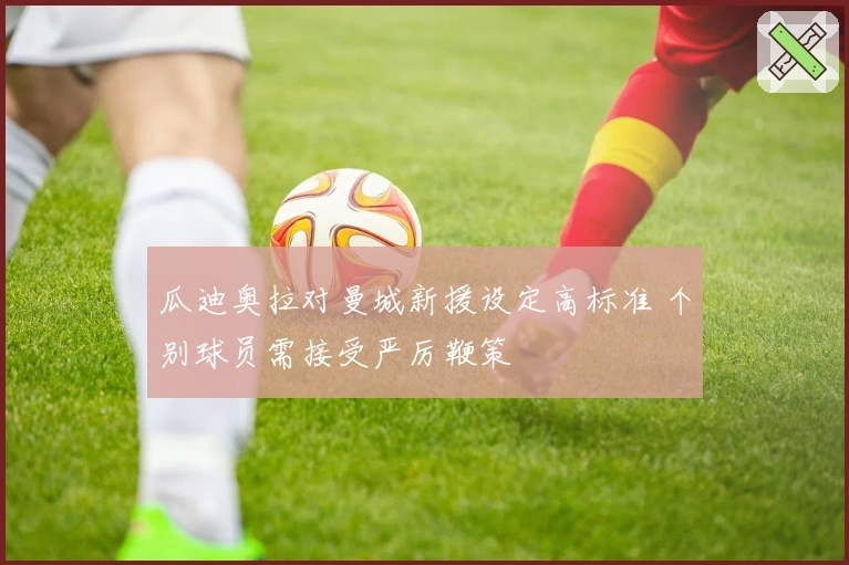 瓜迪奥拉对曼城新援设定高标准 个别球员需接受严厉鞭策