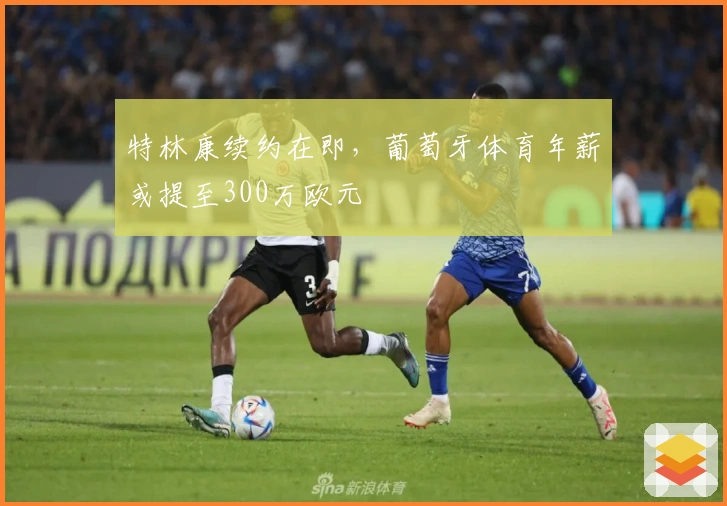 特林康续约在即，葡萄牙体育年薪或提至300万欧元